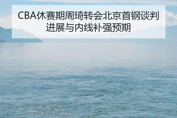 CBA休赛期周琦转会北京首钢谈判进展与内线补强预期