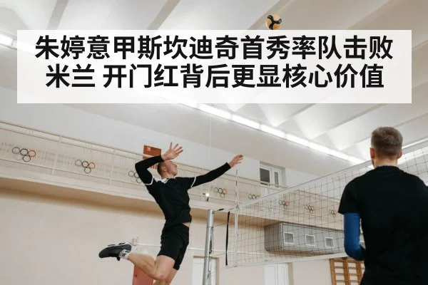 朱婷意甲斯坎迪奇首秀率队击败米兰 开门红背后更显核心价值